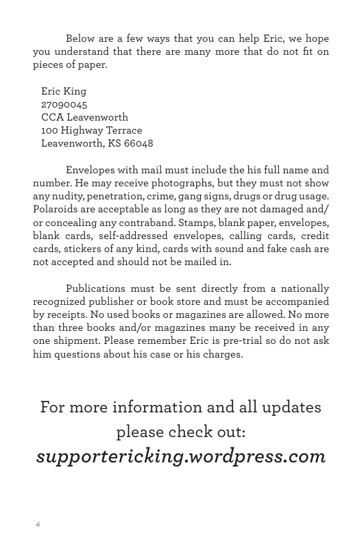 Below are a few ways that you can help Eric, we hope you understand that there are many more that do not fit on pieces of paper. Eric King 27090045 CCA Leavenworth 100 Highway Terrace Leavenworth, KS 66048 Envelopes with mail must include the his full name and number. He may receive photographs, but they must not show any nudity, penetration, crime, gang signs, drugs or drug usage. Polaroids are acceptable as long as they are not damaged and/ or concealing any contraband. Stamps, blank paper, envelopes, blank cards, self-addressed envelopes, calling cards, credit cards, stickers of any kind, cards with sound and fake cash are not accepted and should not be mailed in. Publications must be sent directly from a nationally recognized publisher or book store and must be accompanied by receipts. No used books or magazines are allowed. No more than three books and/or magazines many be received in any one shipment. Please remember Eric is pre-trial o do not ask him questions about his case or his charges. For more information and all updates please check out: supportericking.wordpress.com